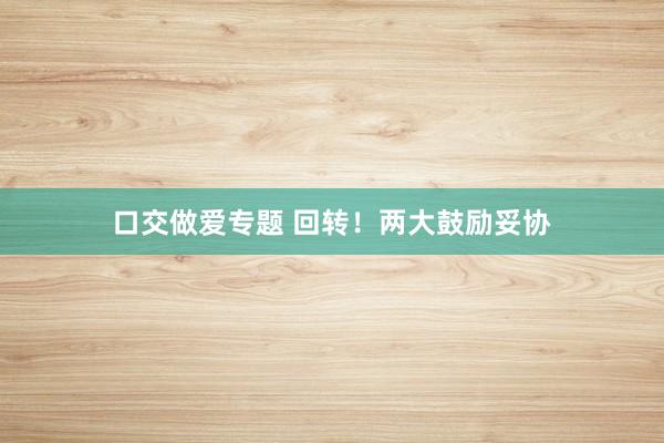 口交做爱专题 回转！两大鼓励妥协