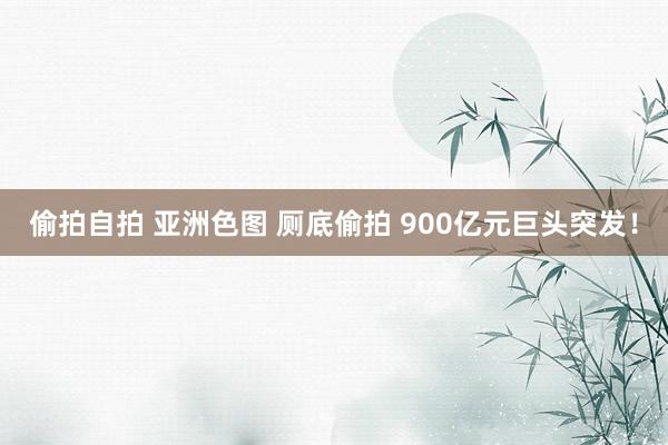 偷拍自拍 亚洲色图 厕底偷拍 900亿元巨头突发！