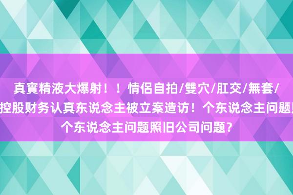 真實精液大爆射！！情侶自拍/雙穴/肛交/無套/大量噴精 传音控股财务认真东说念主被立案造访！个东说念主问题照旧公司问题？