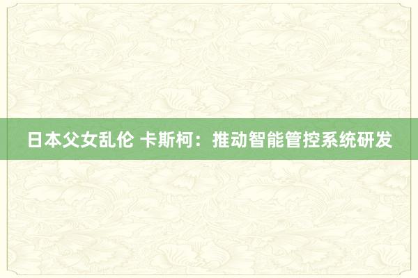 日本父女乱伦 卡斯柯：推动智能管控系统研发