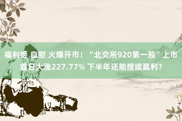福利姬 自慰 火爆开市！“北交所920第一股”上市首日大涨227.77% 下半年还能捏续赢利？