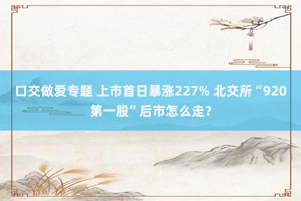 口交做爱专题 上市首日暴涨227% 北交所“920第一股”后市怎么走？