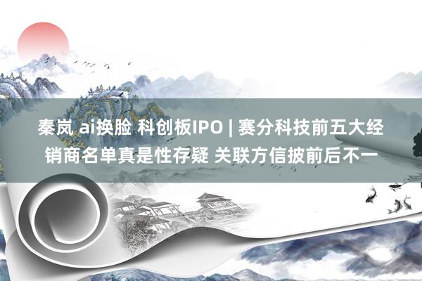 秦岚 ai换脸 科创板IPO | 赛分科技前五大经销商名单真是性存疑 关联方信披前后不一