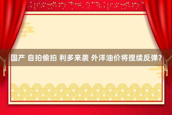 国产 自拍偷拍 利多来袭 外洋油价将捏续反弹？