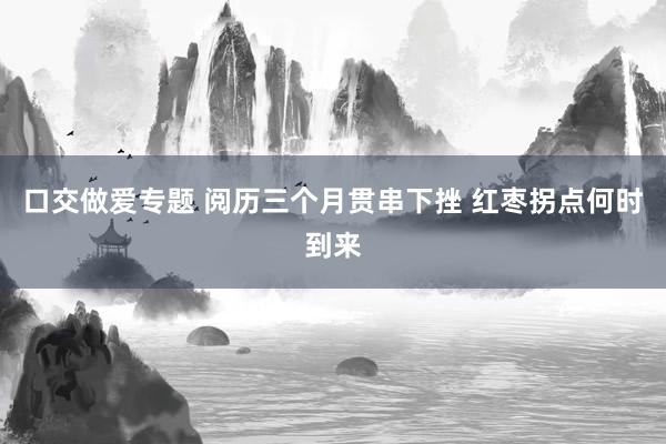 口交做爱专题 阅历三个月贯串下挫 红枣拐点何时到来