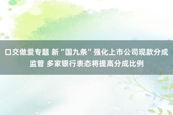 口交做爱专题 新“国九条”强化上市公司现款分成监管 多家银行表态将提高分成比例