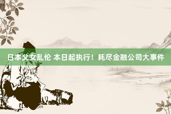 日本父女乱伦 本日起执行！耗尽金融公司大事件