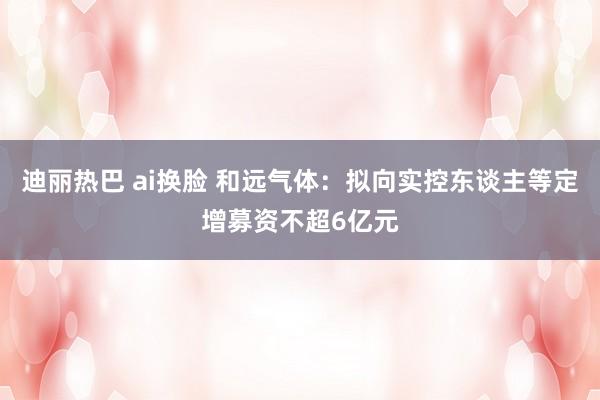 迪丽热巴 ai换脸 和远气体：拟向实控东谈主等定增募资不超6亿元