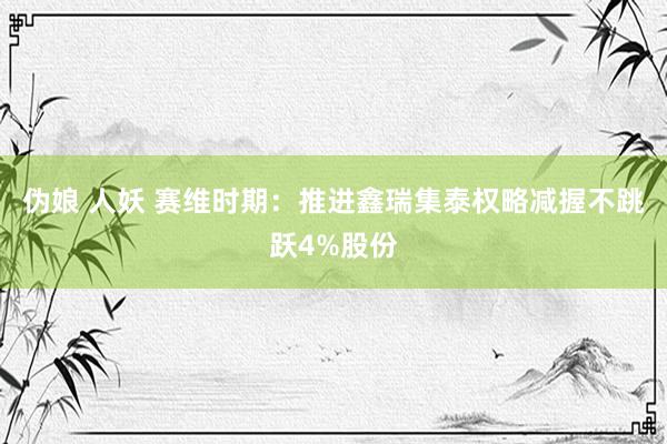 伪娘 人妖 赛维时期：推进鑫瑞集泰权略减握不跳跃4%股份