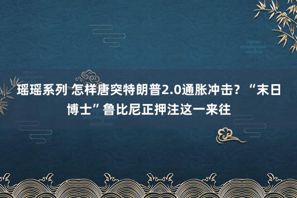 瑶瑶系列 怎样唐突特朗普2.0通胀冲击？“末日博士”鲁比尼正押注这一来往