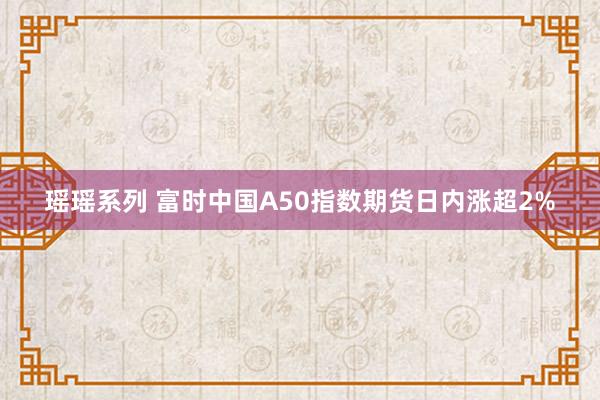 瑶瑶系列 富时中国A50指数期货日内涨超2%