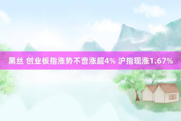 黑丝 创业板指涨势不啻涨超4% 沪指现涨1.67%