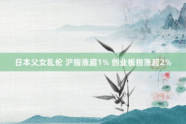 日本父女乱伦 沪指涨超1% 创业板指涨超2%