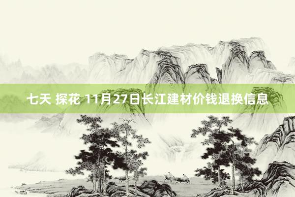 七天 探花 11月27日长江建材价钱退换信息