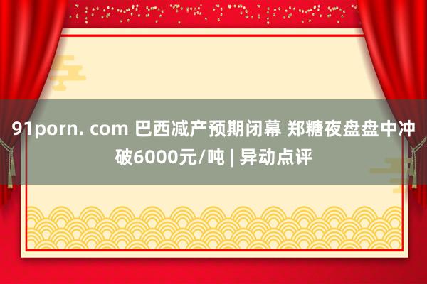 91porn. com 巴西减产预期闭幕 郑糖夜盘盘中冲破6000元/吨 | 异动点评
