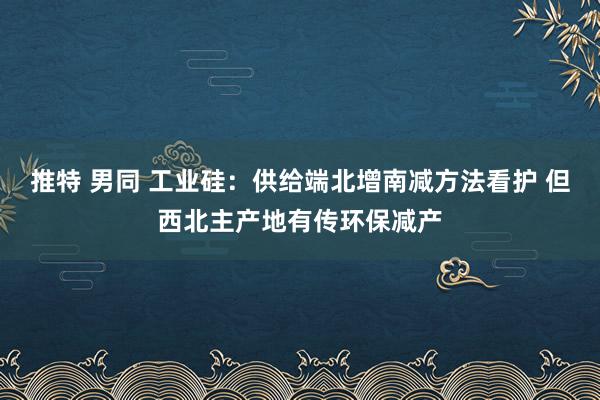推特 男同 工业硅：供给端北增南减方法看护 但西北主产地有传环保减产
