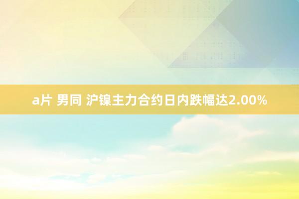 a片 男同 沪镍主力合约日内跌幅达2.00%