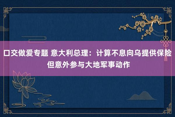 口交做爱专题 意大利总理：计算不息向乌提供保险 但意外参与大地军事动作