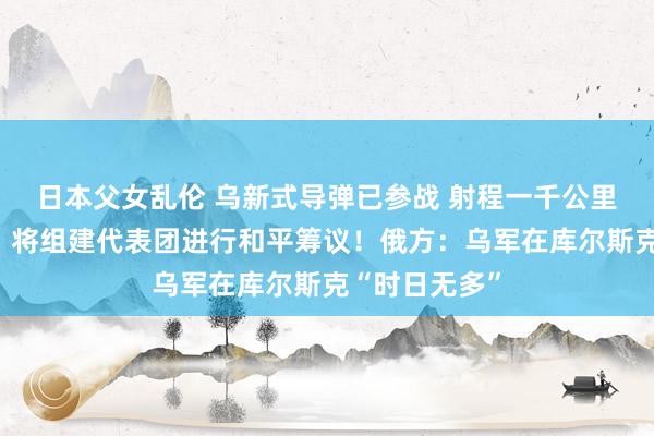 日本父女乱伦 乌新式导弹已参战 射程一千公里！泽连斯基：将组建代表团进行和平筹议！俄方：乌军在库尔斯克“时日无多”