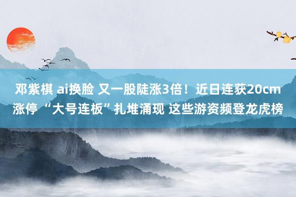 邓紫棋 ai换脸 又一股陡涨3倍！近日连获20cm涨停 “大号连板”扎堆涌现 这些游资频登龙虎榜
