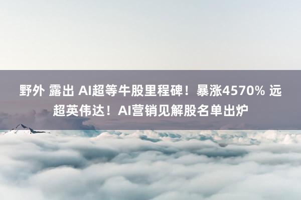野外 露出 AI超等牛股里程碑！暴涨4570% 远超英伟达！AI营销见解股名单出炉