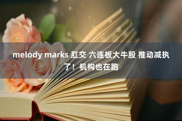 melody marks 肛交 六连板大牛股 推动减执了！机构也在跑