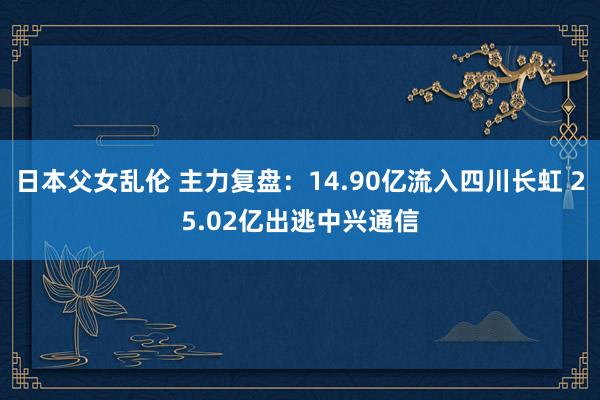 日本父女乱伦 主力复盘：14.90亿流入四川长虹 25.02亿出逃中兴通信