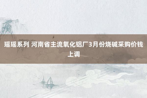 瑶瑶系列 河南省主流氧化铝厂3月份烧碱采购价钱上调