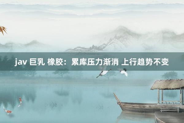 jav 巨乳 橡胶：累库压力渐消 上行趋势不变