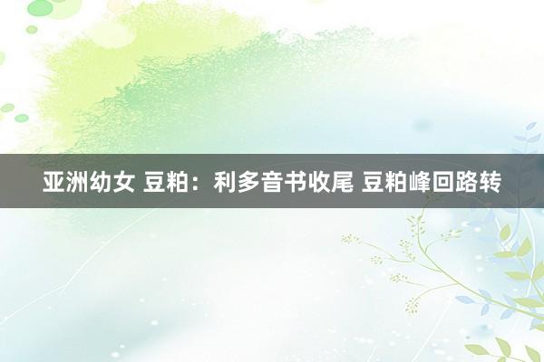 亚洲幼女 豆粕：利多音书收尾 豆粕峰回路转