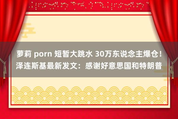 萝莉 porn 短暂大跳水 30万东说念主爆仓！泽连斯基最新发文：感谢好意思国和特朗普