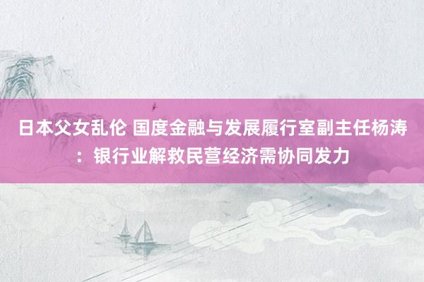 日本父女乱伦 国度金融与发展履行室副主任杨涛：银行业解救民营经济需协同发力