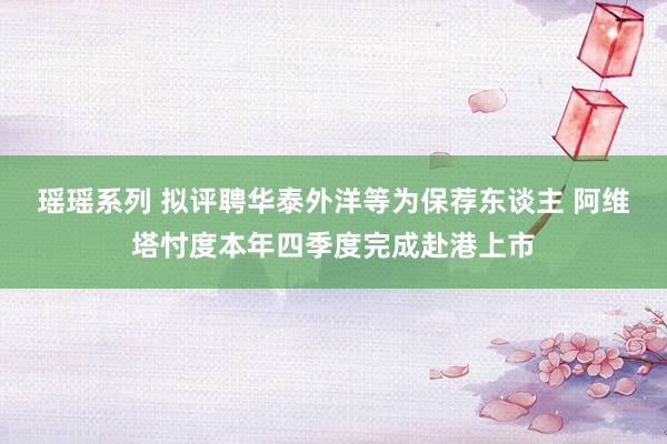 瑶瑶系列 拟评聘华泰外洋等为保荐东谈主 阿维塔忖度本年四季度完成赴港上市