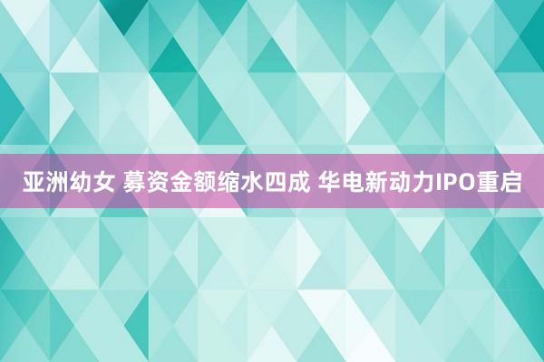 亚洲幼女 募资金额缩水四成 华电新动力IPO重启